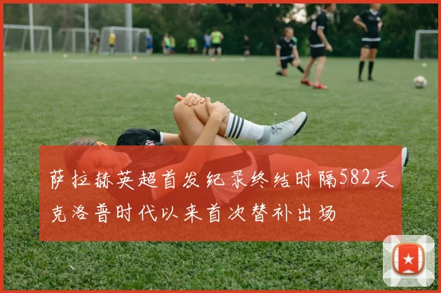 萨拉赫英超首发纪录终结时隔582天克洛普时代以来首次替补出场