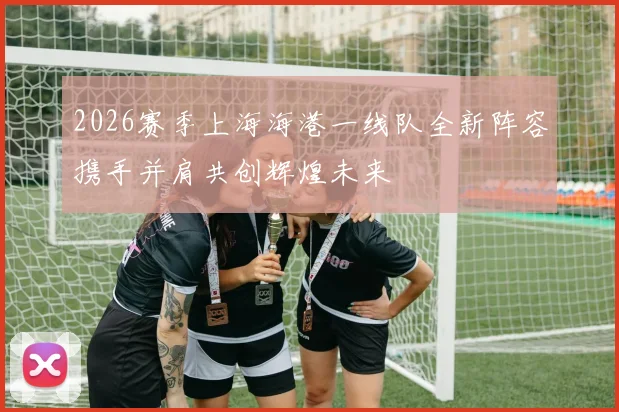 2026赛季上海海港一线队全新阵容携手并肩共创辉煌未来