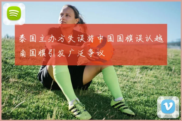 泰国主办方失误将中国国旗误认越南国旗引发广泛争议