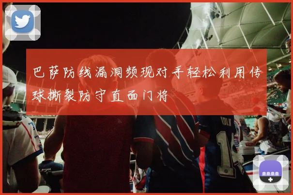 巴萨防线漏洞频现对手轻松利用传球撕裂防守直面门将