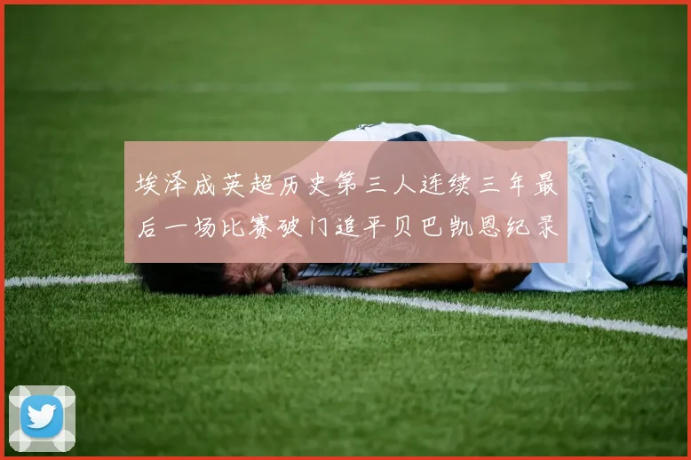 埃泽成英超历史第三人连续三年最后一场比赛破门追平贝巴凯恩纪录