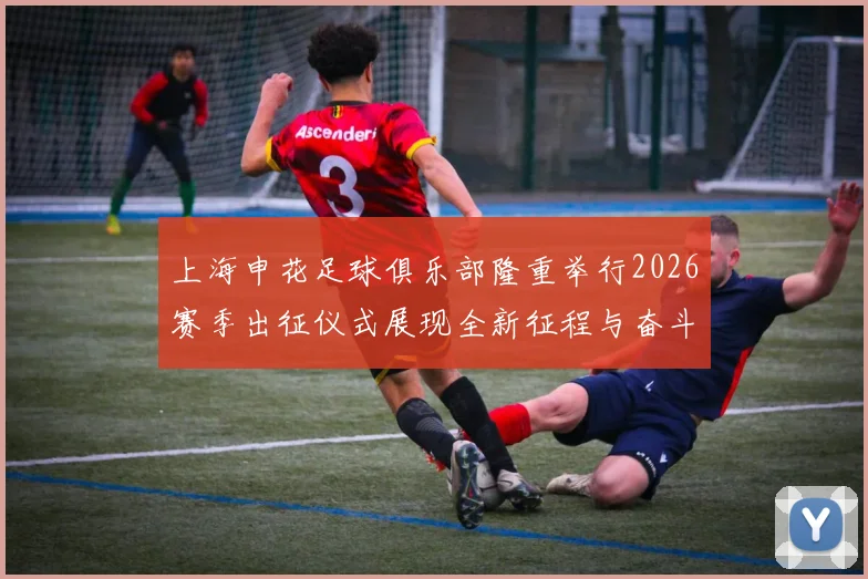 上海申花足球俱乐部隆重举行2026赛季出征仪式展现全新征程与奋斗目标