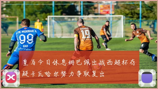 皇马今日休息姆巴佩出战西超杯存疑卡瓦哈尔努力争取复出