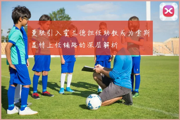 曼联引入霍兰德担任助教或为索斯盖特上任铺路的深层解析