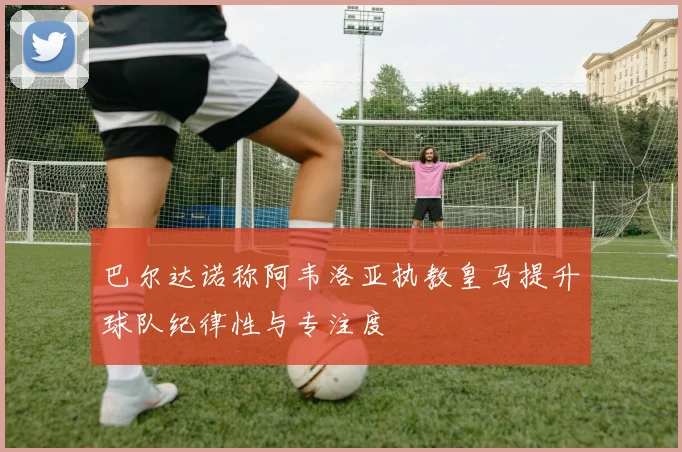 巴尔达诺称阿韦洛亚执教皇马提升球队纪律性与专注度