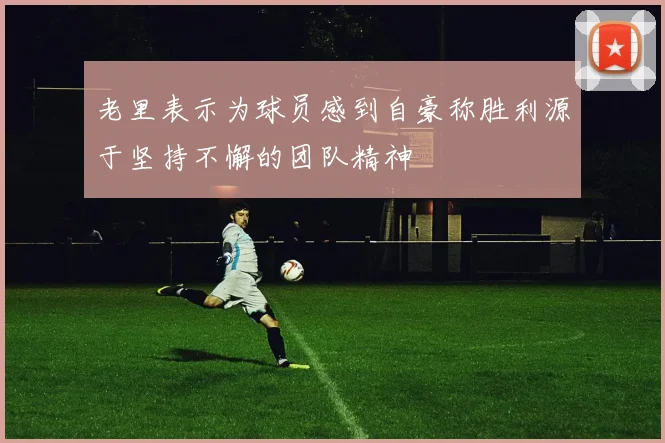 老里表示为球员感到自豪称胜利源于坚持不懈的团队精神