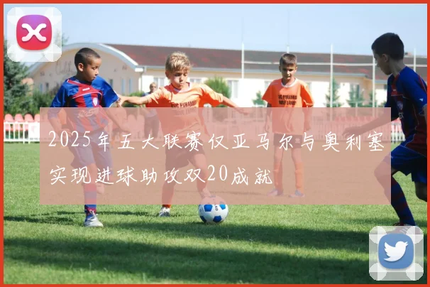 2025年五大联赛仅亚马尔与奥利塞实现进球助攻双20成就