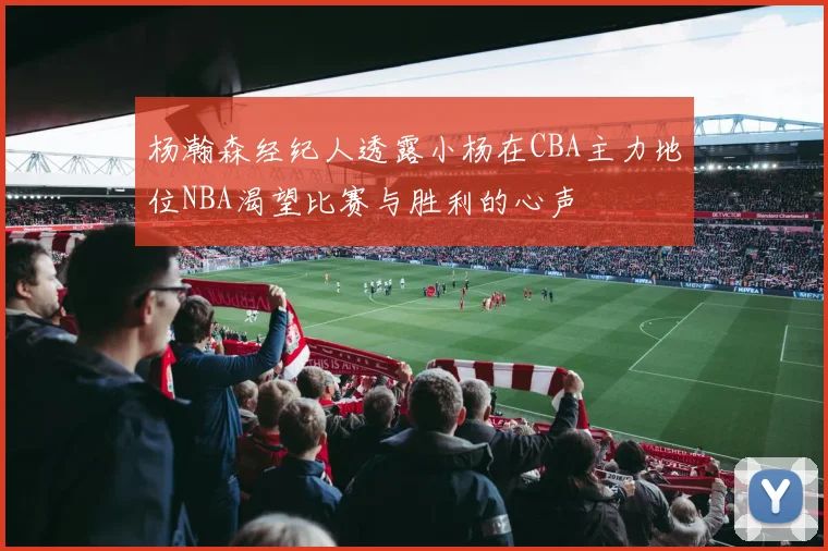 杨瀚森经纪人透露小杨在CBA主力地位NBA渴望比赛与胜利的心声