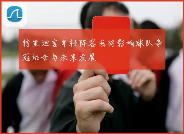 特里坦言年轻阵容或将影响球队争冠机会与未来发展