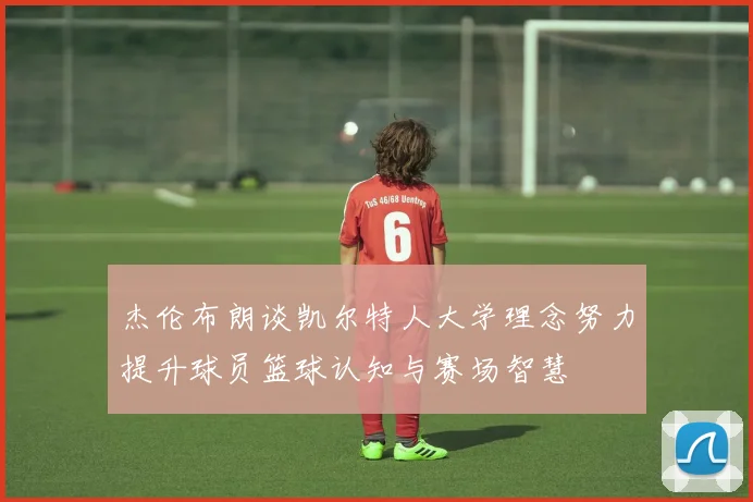 杰伦布朗谈凯尔特人大学理念努力提升球员篮球认知与赛场智慧