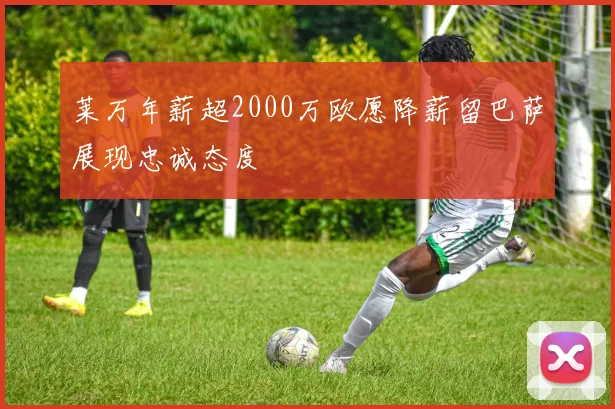 莱万年薪超2000万欧愿降薪留巴萨展现忠诚态度