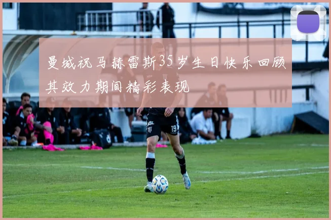 曼城祝马赫雷斯35岁生日快乐回顾其效力期间精彩表现