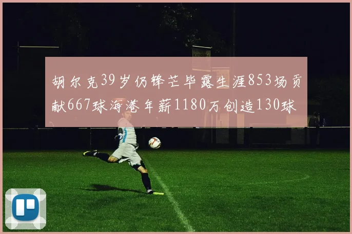 胡尔克39岁仍锋芒毕露生涯853场贡献667球海港年薪1180万创造130球佳绩