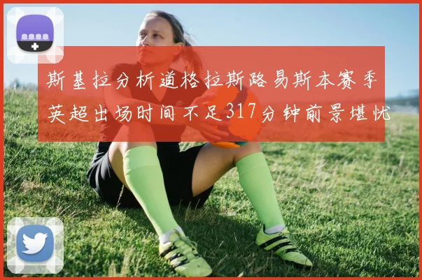 斯基拉分析道格拉斯路易斯本赛季英超出场时间不足317分钟前景堪忧