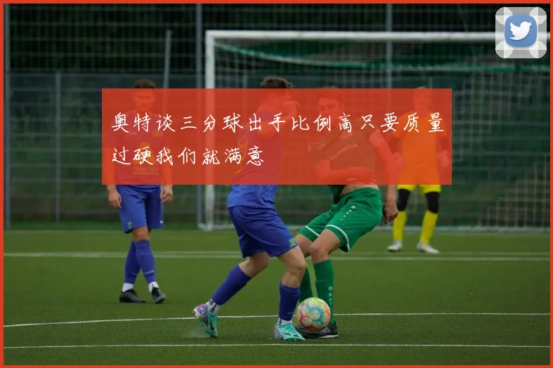奥特谈三分球出手比例高只要质量过硬我们就满意