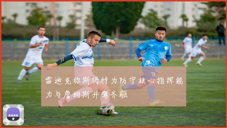雷迪克称斯玛特为防守核心指挥能力与詹姆斯并驾齐驱
