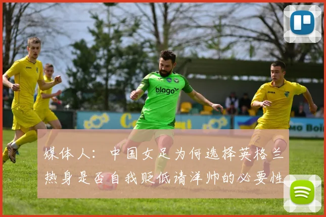 媒体人：中国女足为何选择英格兰热身是否自我贬低请洋帅的必要性何在