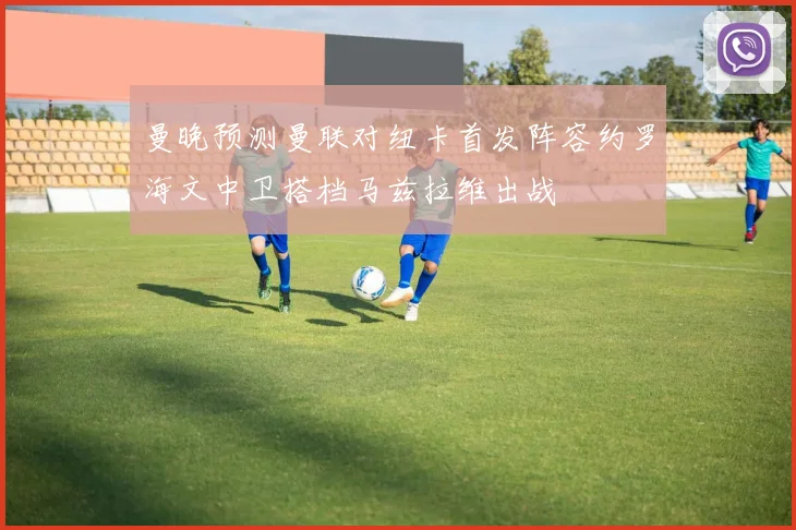曼晚预测曼联对纽卡首发阵容约罗海文中卫搭档马兹拉维出战
