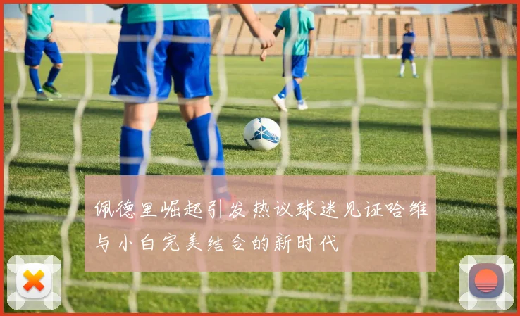 佩德里崛起引发热议球迷见证哈维与小白完美结合的新时代