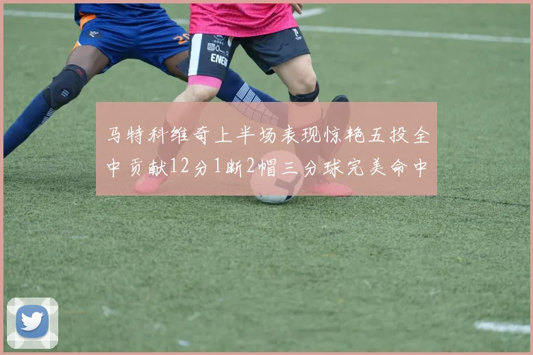 马特科维奇上半场表现惊艳五投全中贡献12分1断2帽三分球完美命中