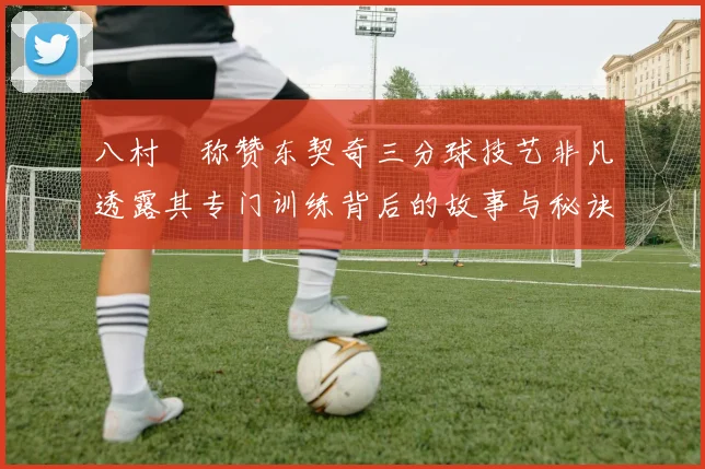 八村塁称赞东契奇三分球技艺非凡透露其专门训练背后的故事与秘诀