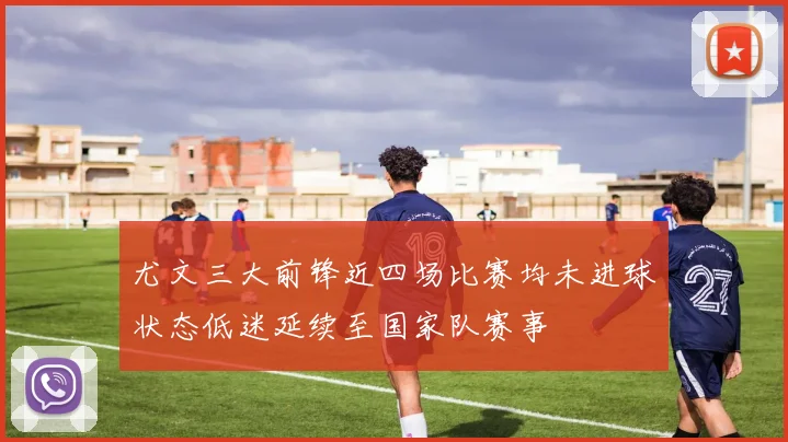 尤文三大前锋近四场比赛均未进球状态低迷延续至国家队赛事