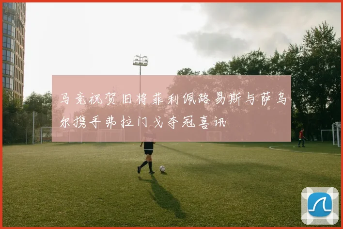 马竞祝贺旧将菲利佩路易斯与萨乌尔携手弗拉门戈夺冠喜讯