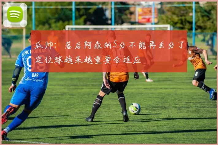 瓜帅：落后阿森纳5分不能再丢分了定位球越来越重要会适应