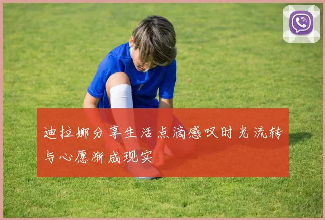 迪拉娜分享生活点滴感叹时光流转与心愿渐成现实