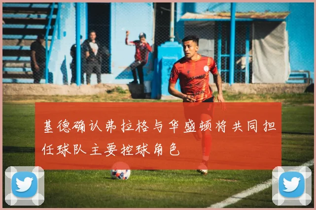 基德确认弗拉格与华盛顿将共同担任球队主要控球角色