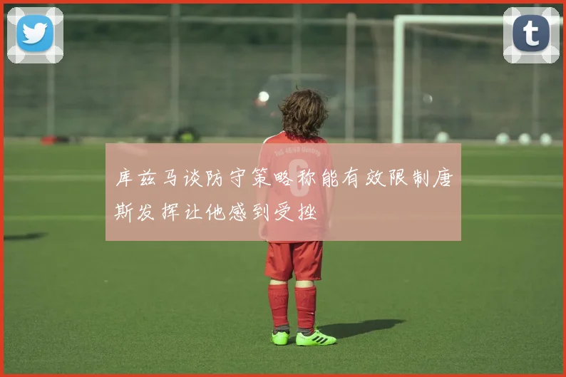 库兹马谈防守策略称能有效限制唐斯发挥让他感到受挫