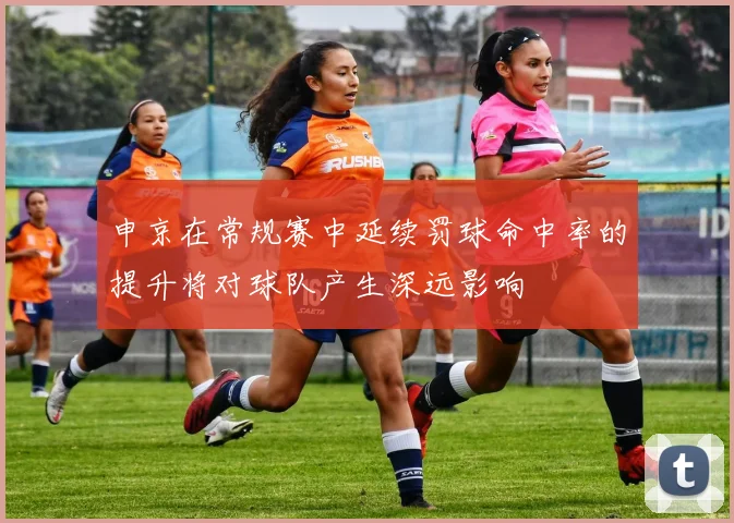 申京在常规赛中延续罚球命中率的提升将对球队产生深远影响