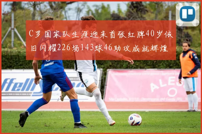 C罗国家队生涯迎来首张红牌40岁依旧闪耀226场143球46助攻成就辉煌