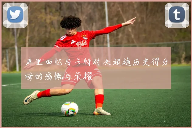 库里回忆与卡特对决超越历史得分榜的感慨与荣耀